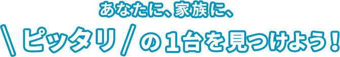 あなたに、家族に、ピッタリの1台を見つけよう！